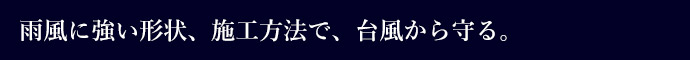 雨風に強い形状、施工方法で、台風から守る。